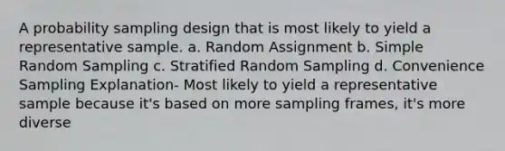 A probability sampling design that is most likely to yield a representative sample. a. Random Assignment b. Simple Random Sampling c. Stratified Random Sampling d. Convenience Sampling Explanation- Most likely to yield a representative sample because it's based on more sampling frames, it's more diverse