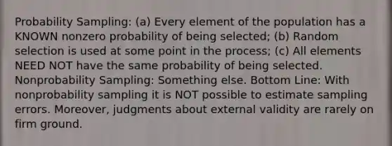 Probability Sampling: (a) Every element of the population has a KNOWN nonzero probability of being selected; (b) Random selection is used at some point in the process; (c) All elements NEED NOT have the same probability of being selected. Nonprobability Sampling: Something else. Bottom Line: With nonprobability sampling it is NOT possible to estimate sampling errors. Moreover, judgments about external validity are rarely on firm ground.