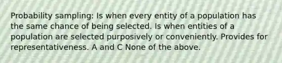 Probability sampling: Is when every entity of a population has the same chance of being selected. Is when entities of a population are selected purposively or conveniently. Provides for representativeness. A and C None of the above.