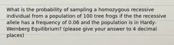 What is the probability of sampling a homozygous recessive individual from a population of 100 tree frogs if the the recessive allele has a frequency of 0.06 and the population is in Hardy-Weinberg Equilibrium? (please give your answer to 4 decimal places)