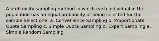 A probability sampling method in which each individual in the population has an equal probability of being selected for the sample Select one: a. Convenience Sampling b. Proportionate Quota Sampling c. Simple Quota Sampling d. Expert Sampling e. Simple Random Sampling