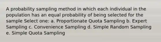 A probability sampling method in which each individual in the population has an equal probability of being selected for the sample Select one: a. Proportionate Quota Sampling b. Expert Sampling c. Convenience Sampling d. Simple Random Sampling e. Simple Quota Sampling