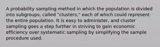 A probability sampling method in which the population is divided into subgroups, called "clusters," each of which could represent the entire population. It is easy to administer, and cluster sampling goes a step further in striving to gain economic efficiency over systematic sampling by simplifying the sample procedure used.