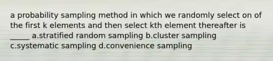 a probability sampling method in which we randomly select on of the first k elements and then select kth element thereafter is _____ a.stratified random sampling b.cluster sampling c.systematic sampling d.convenience sampling