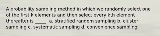 A probability sampling method in which we randomly select one of the first k elements and then select every kth element thereafter is _____. a. stratified random sampling b. cluster sampling c. systematic sampling d. convenience sampling