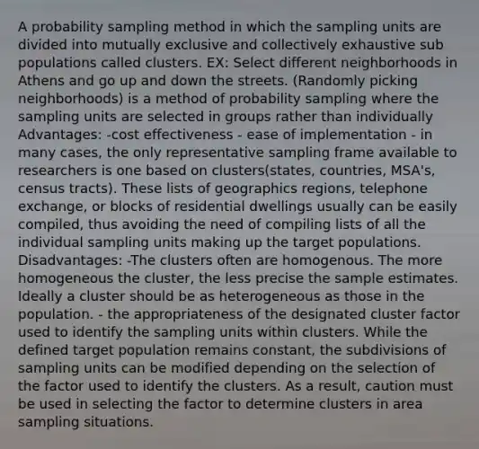 A probability sampling method in which the sampling units are divided into mutually exclusive and collectively exhaustive sub populations called clusters. EX: Select different neighborhoods in Athens and go up and down the streets. (Randomly picking neighborhoods) is a method of probability sampling where the sampling units are selected in groups rather than individually Advantages: -cost effectiveness - ease of implementation - in many cases, the only representative sampling frame available to researchers is one based on clusters(states, countries, MSA's, census tracts). These lists of geographics regions, telephone exchange, or blocks of residential dwellings usually can be easily compiled, thus avoiding the need of compiling lists of all the individual sampling units making up the target populations. Disadvantages: -The clusters often are homogenous. The more homogeneous the cluster, the less precise the sample estimates. Ideally a cluster should be as heterogeneous as those in the population. - the appropriateness of the designated cluster factor used to identify the sampling units within clusters. While the defined target population remains constant, the subdivisions of sampling units can be modified depending on the selection of the factor used to identify the clusters. As a result, caution must be used in selecting the factor to determine clusters in area sampling situations.