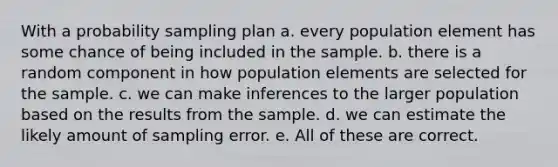 With a probability sampling plan a. every population element has some chance of being included in the sample. b. there is a random component in how population elements are selected for the sample. c. we can make inferences to the larger population based on the results from the sample. d. we can estimate the likely amount of sampling error. e. All of these are correct.