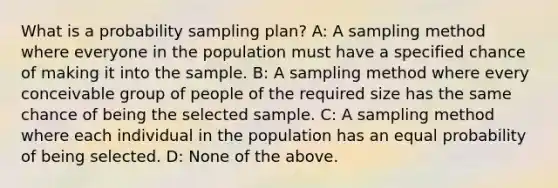 What is a probability sampling plan? A: A sampling method where everyone in the population must have a specified chance of making it into the sample. B: A sampling method where every conceivable group of people of the required size has the same chance of being the selected sample. C: A sampling method where each individual in the population has an equal probability of being selected. D: None of the above.