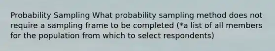 Probability Sampling What probability sampling method does not require a sampling frame to be completed (*a list of all members for the population from which to select respondents)