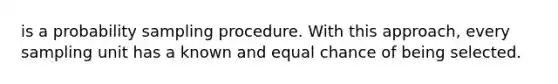 is a probability sampling procedure. With this approach, every sampling unit has a known and equal chance of being selected.