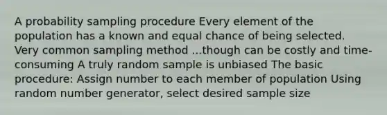 A probability sampling procedure Every element of the population has a known and equal chance of being selected. Very common sampling method ...though can be costly and time-consuming A truly random sample is unbiased The basic procedure: Assign number to each member of population Using random number generator, select desired sample size