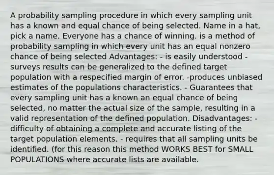 A probability sampling procedure in which every sampling unit has a known and equal chance of being selected. Name in a hat, pick a name. Everyone has a chance of winning. is a method of probability sampling in which every unit has an equal nonzero chance of being selected Advantages: - is easily understood -surveys results can be generalized to the defined target population with a respecified margin of error. -produces unbiased estimates of the populations characteristics. - Guarantees that every sampling unit has a known an equal chance of being selected, no matter the actual size of the sample, resulting in a valid representation of the defined population. Disadvantages: -difficulty of obtaining a complete and accurate listing of the target population elements. - requires that all sampling units be identified. (for this reason this method WORKS BEST for SMALL POPULATIONS where accurate lists are available.