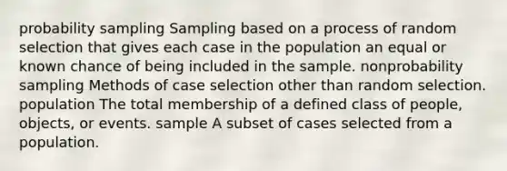 probability sampling Sampling based on a process of random selection that gives each case in the population an equal or known chance of being included in the sample. nonprobability sampling Methods of case selection other than random selection. population The total membership of a defined class of people, objects, or events. sample A subset of cases selected from a population.