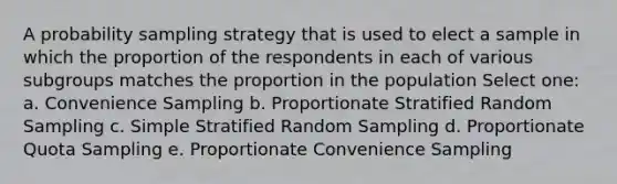 A probability sampling strategy that is used to elect a sample in which the proportion of the respondents in each of various subgroups matches the proportion in the population Select one: a. Convenience Sampling b. Proportionate Stratified Random Sampling c. Simple Stratified Random Sampling d. Proportionate Quota Sampling e. Proportionate Convenience Sampling