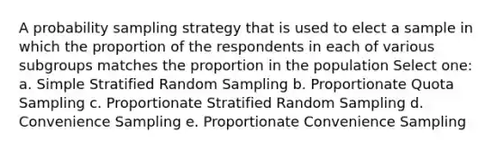 A probability sampling strategy that is used to elect a sample in which the proportion of the respondents in each of various subgroups matches the proportion in the population Select one: a. Simple Stratified Random Sampling b. Proportionate Quota Sampling c. Proportionate Stratified Random Sampling d. Convenience Sampling e. Proportionate Convenience Sampling