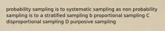 probability sampling is to systematic sampling as non probability sampling is to a stratified sampling b proportional sampling C disproportional sampling D purposive sampling