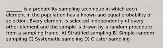 _______ is a probability sampling technique in which each element in the population has a known and equal probability of selection. Every element is selected independently of every other element and the sample is drawn by a random procedure from a sampling frame. A) Stratified sampling B) Simple random sampling C) Systematic sampling D) Cluster sampling