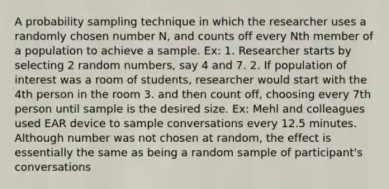 A probability sampling technique in which the researcher uses a randomly chosen number N, and counts off every Nth member of a population to achieve a sample. Ex: 1. Researcher starts by selecting 2 random numbers, say 4 and 7. 2. If population of interest was a room of students, researcher would start with the 4th person in the room 3. and then count off, choosing every 7th person until sample is the desired size. Ex: Mehl and colleagues used EAR device to sample conversations every 12.5 minutes. Although number was not chosen at random, the effect is essentially the same as being a random sample of participant's conversations