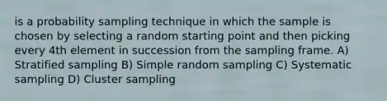 is a probability sampling technique in which the sample is chosen by selecting a random starting point and then picking every 4th element in succession from the sampling frame. A) Stratified sampling B) Simple random sampling C) Systematic sampling D) Cluster sampling