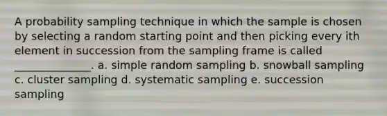 A probability sampling technique in which the sample is chosen by selecting a random starting point and then picking every ith element in succession from the sampling frame is called ______________. a. simple random sampling b. snowball sampling c. cluster sampling d. systematic sampling e. succession sampling