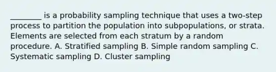 ________ is a probability sampling technique that uses a two-step process to partition the population into subpopulations, or strata. Elements are selected from each stratum by a random procedure. A. Stratified sampling B. Simple random sampling C. Systematic sampling D. Cluster sampling