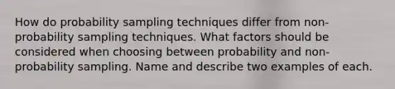 How do probability sampling techniques differ from non-probability sampling techniques. What factors should be considered when choosing between probability and non-probability sampling. Name and describe two examples of each.