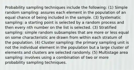 Probability sampling techniques include the following: (1) Simple random sampling: assures each element in the population of an equal chance of being included in the sample. (3) Systematic sampling: a starting point is selected by a random process and then every nth number on the list is selected. (3) Stratified sampling: simple random subsamples that are more or less equal on some characteristic are drawn from within each stratum of the population. (4) Cluster sampling: the primary sampling unit is not the individual element in the population but a large cluster of elements and clusters are selected randomly. (5) Multistage area sampling: involves using a combination of two or more probability sampling techniques.