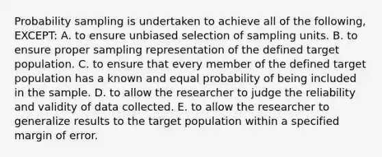 Probability sampling is undertaken to achieve all of the following, EXCEPT: A. to ensure unbiased selection of sampling units. B. to ensure proper sampling representation of the defined target population. C. to ensure that every member of the defined target population has a known and equal probability of being included in the sample. D. to allow the researcher to judge the reliability and validity of data collected. E. to allow the researcher to generalize results to the target population within a specified margin of error.