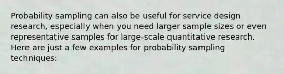 Probability sampling can also be useful for service design research, especially when you need larger sample sizes or even representative samples for large-scale quantitative research. Here are just a few examples for probability sampling techniques: