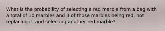 What is the probability of selecting a red marble from a bag with a total of 10 marbles and 3 of those marbles being red, not replacing it, and selecting another red marble?