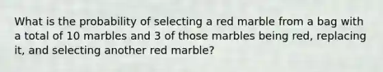 What is the probability of selecting a red marble from a bag with a total of 10 marbles and 3 of those marbles being red, replacing it, and selecting another red marble?