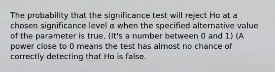 The probability that the significance test will reject Ho at a chosen significance level α when the specified alternative value of the parameter is true. (It's a number between 0 and 1) (A power close to 0 means the test has almost no chance of correctly detecting that Ho is false.