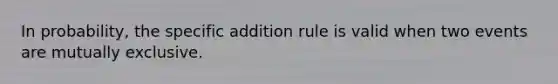 In probability, the specific addition rule is valid when two events are mutually exclusive.