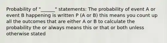 Probability of "______" statements: The probability of event A or event B happening is written P (A or B) this means you count up all the outcomes that are either A or B to calculate the probability the or always means this or that or both unless otherwise stated