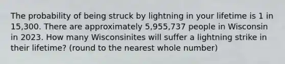 The probability of being struck by lightning in your lifetime is 1 in 15,300. There are approximately 5,955,737 people in Wisconsin in 2023. How many Wisconsinites will suffer a lightning strike in their lifetime? (round to the nearest whole number)