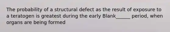 The probability of a structural defect as the result of exposure to a teratogen is greatest during the early Blank______ period, when organs are being formed