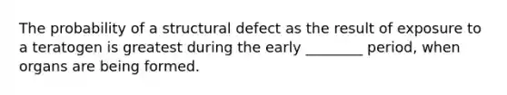 The probability of a structural defect as the result of exposure to a teratogen is greatest during the early ________ period, when organs are being formed.