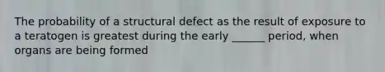 The probability of a structural defect as the result of exposure to a teratogen is greatest during the early ______ period, when organs are being formed