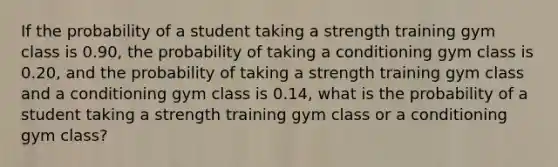 If the probability of a student taking a strength training gym class is 0.90, the probability of taking a conditioning gym class is 0.20, and the probability of taking a strength training gym class and a conditioning gym class is 0.14, what is the probability of a student taking a strength training gym class or a conditioning gym class?