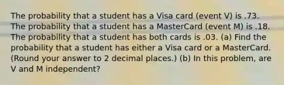 The probability that a student has a Visa card (event V) is .73. The probability that a student has a MasterCard (event M) is .18. The probability that a student has both cards is .03. (a) Find the probability that a student has either a Visa card or a MasterCard. (Round your answer to 2 decimal places.) (b) In this problem, are V and M independent?