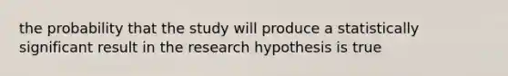 the probability that the study will produce a statistically significant result in the research hypothesis is true