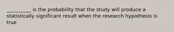 __________ is the probability that the study will produce a statistically significant result when the research hypothesis is true