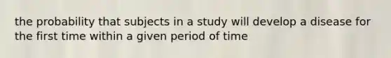 the probability that subjects in a study will develop a disease for the first time within a given period of time