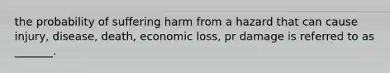 the probability of suffering harm from a hazard that can cause injury, disease, death, economic loss, pr damage is referred to as _______.