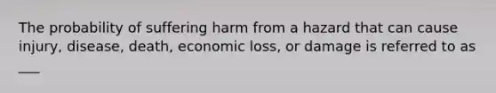 The probability of suffering harm from a hazard that can cause injury, disease, death, economic loss, or damage is referred to as ___