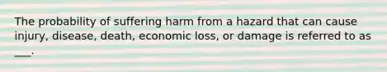 The probability of suffering harm from a hazard that can cause injury, disease, death, economic loss, or damage is referred to as ___.