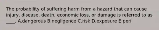 The probability of suffering harm from a hazard that can cause injury, disease, death, economic loss, or damage is referred to as ____. A.dangerous B.negligence C.risk D.exposure E.peril