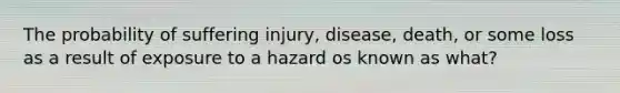 The probability of suffering injury, disease, death, or some loss as a result of exposure to a hazard os known as what?