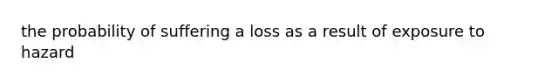 the probability of suffering a loss as a result of exposure to hazard