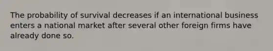 The probability of survival decreases if an international business enters a national market after several other foreign firms have already done so.